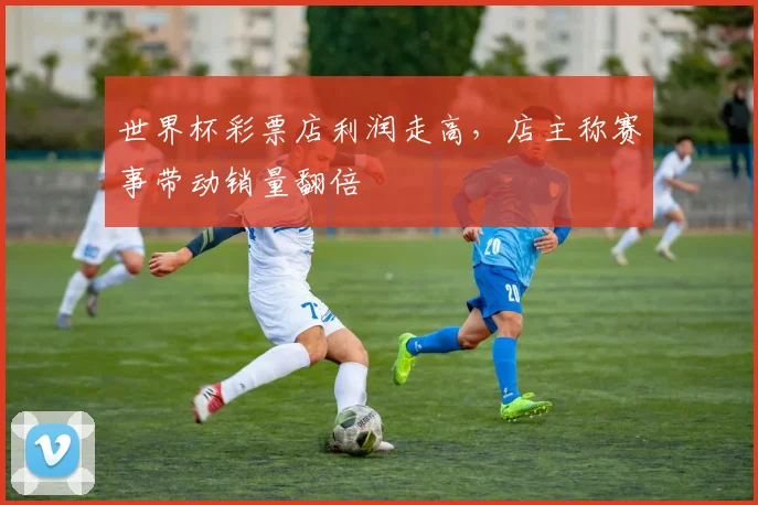 世界杯彩票店利润走高，店主称赛事带动销量翻倍