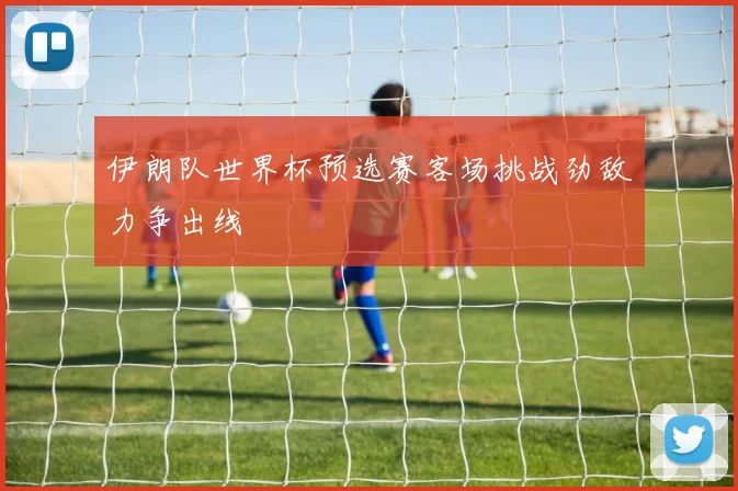 伊朗队世界杯预选赛客场挑战劲敌力争出线