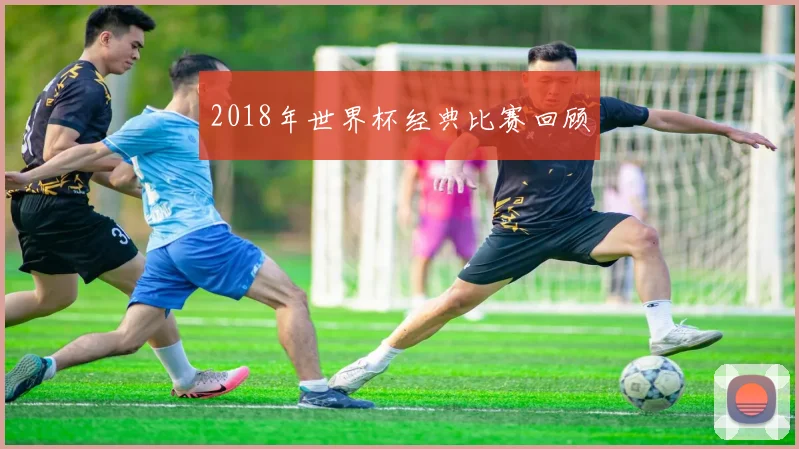 2018年世界杯经典比赛回顾