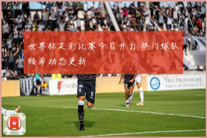 世界杯足彩比赛今日开打 热门球队赔率动态更新