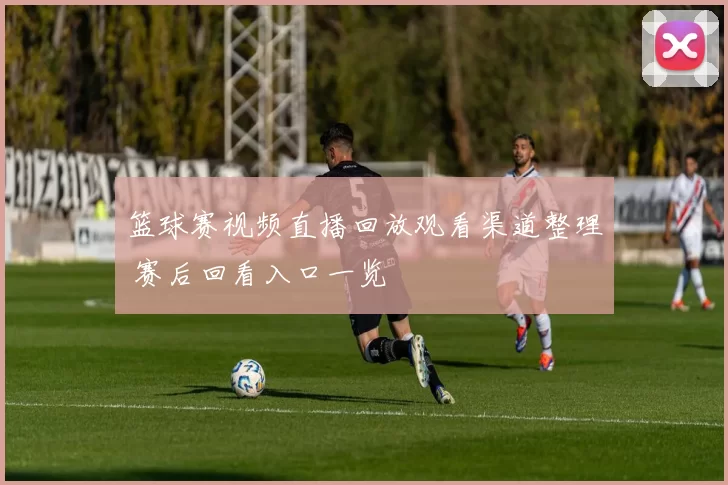 篮球赛视频直播回放观看渠道整理 赛后回看入口一览