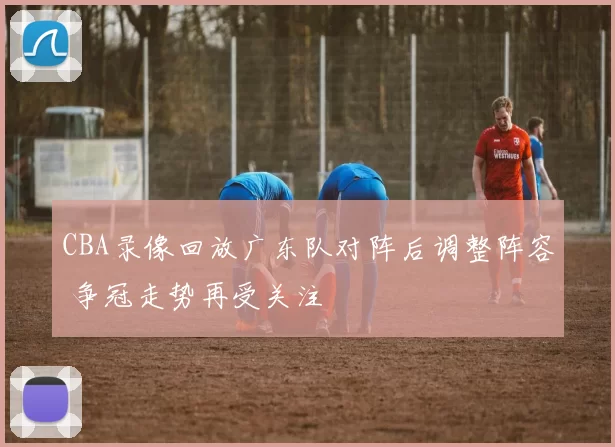 CBA录像回放广东队对阵后调整阵容 争冠走势再受关注