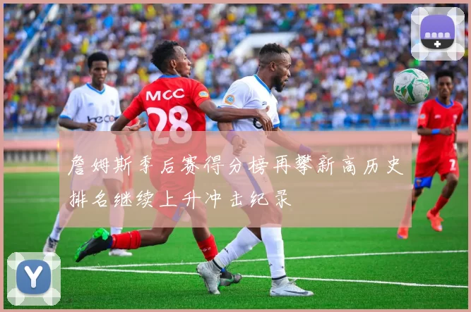 詹姆斯季后赛得分榜再攀新高历史排名继续上升冲击纪录