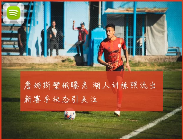 詹姆斯壁纸曝光 湖人训练照流出 新赛季状态引关注