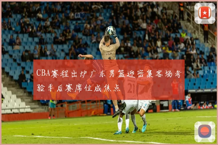 CBA赛程出炉广东男篮迎密集客场考验季后赛席位成焦点