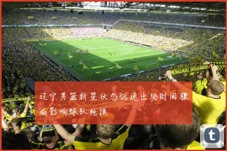 辽宁男篮新星状态低迷出场时间骤减影响球队轮换