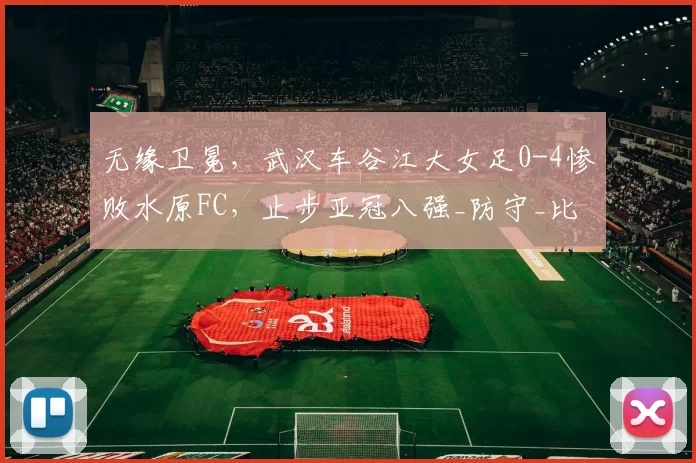 无缘卫冕，武汉车谷江大女足0-4惨败水原FC，止步亚冠八强_防守_比分_比赛