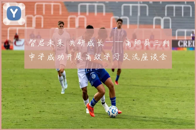 智启未来 共研成长——高阳县三利中学成功开展高效学习交流座谈会活动