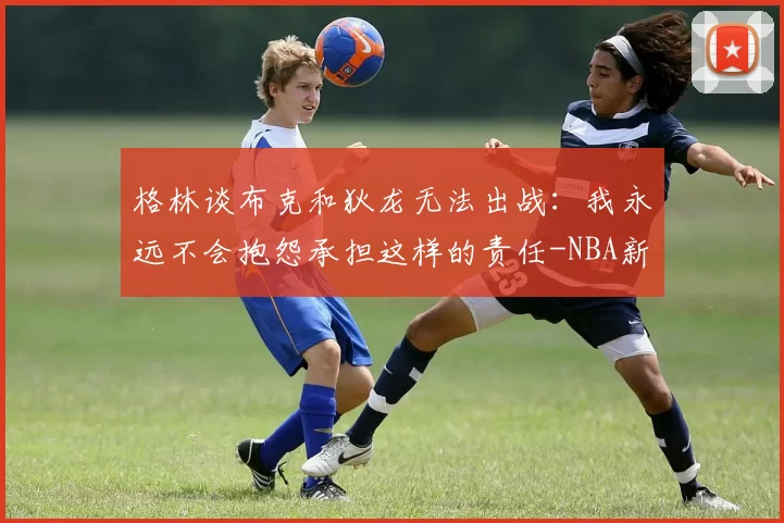 格林谈布克和狄龙无法出战：我永远不会抱怨承担这样的责任-NBA新闻