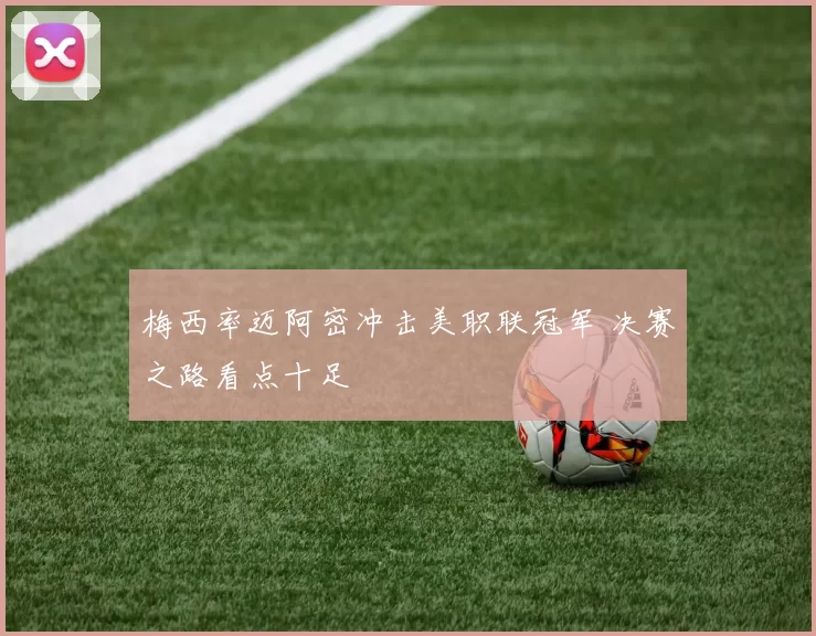 梅西率迈阿密冲击美职联冠军 决赛之路看点十足