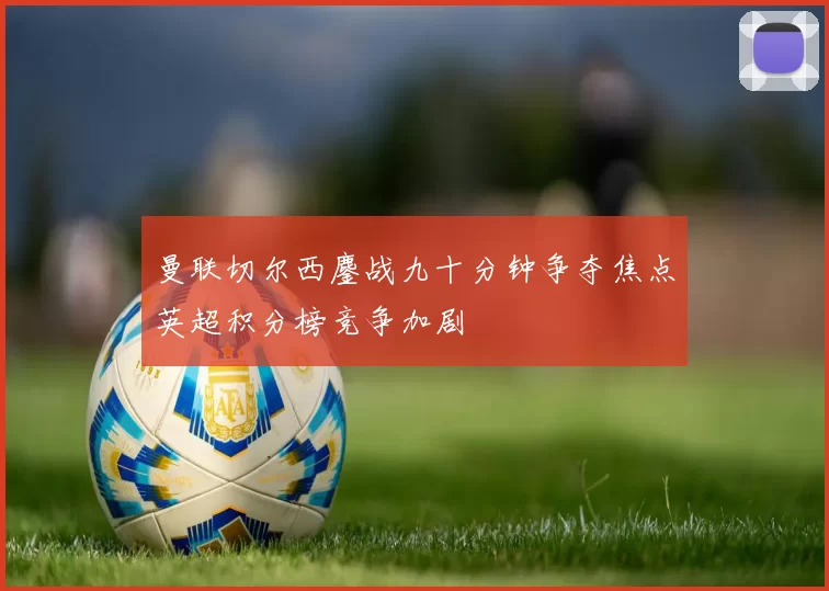 曼联切尔西鏖战九十分钟争夺焦点英超积分榜竞争加剧