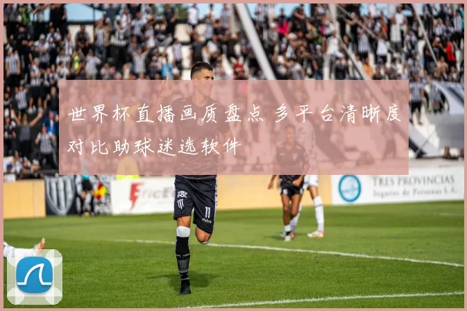 世界杯直播画质盘点 多平台清晰度对比助球迷选软件