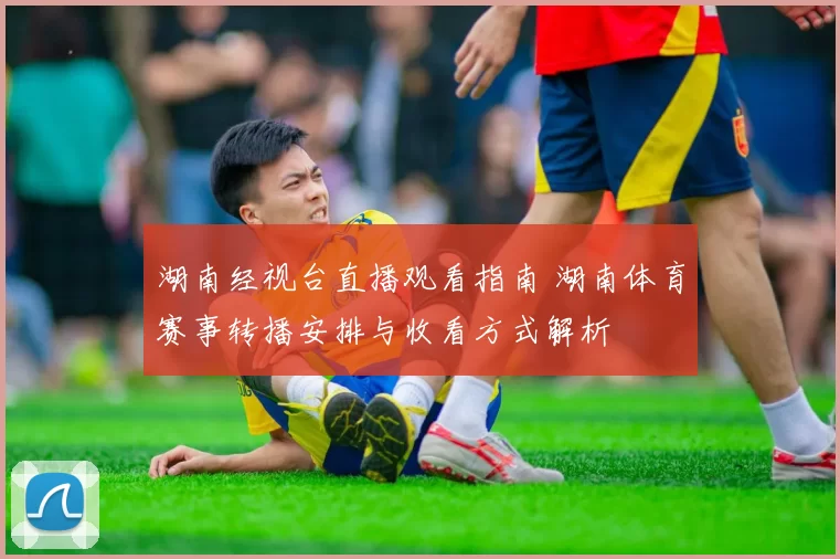 湖南经视台直播观看指南 湖南体育赛事转播安排与收看方式解析