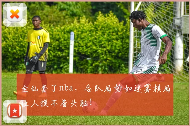 全乱套了nba，各队局势如迷雾棋局让人摸不着头脑！