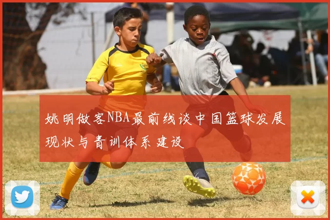 姚明做客NBA最前线谈中国篮球发展现状与青训体系建设