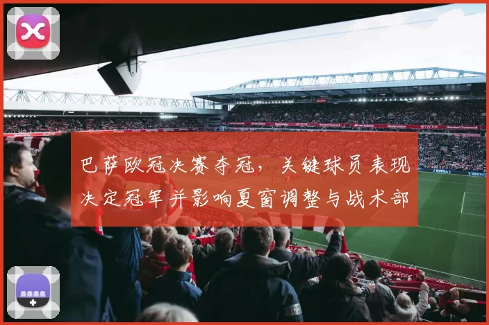 巴萨欧冠决赛夺冠，关键球员表现决定冠军并影响夏窗调整与战术部署