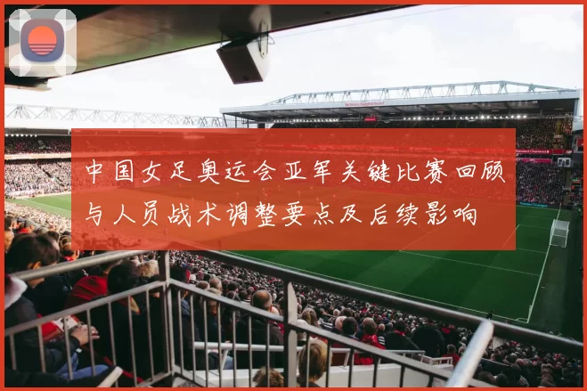 中国女足奥运会亚军关键比赛回顾与人员战术调整要点及后续影响