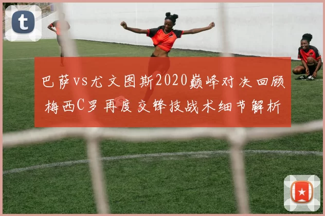 巴萨vs尤文图斯2020巅峰对决回顾 梅西C罗再度交锋技战术细节解析