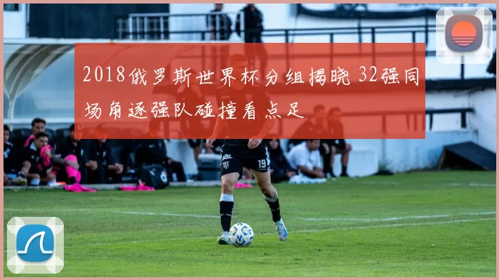 2018俄罗斯世界杯分组揭晓 32强同场角逐强队碰撞看点足