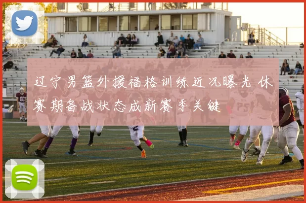 辽宁男篮外援福格训练近况曝光 休赛期备战状态成新赛季关键