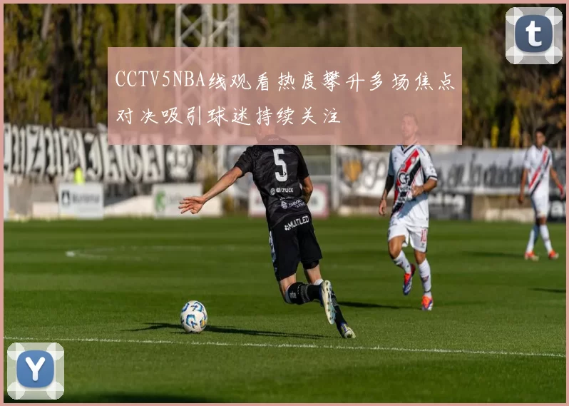 CCTV5NBA线观看热度攀升多场焦点对决吸引球迷持续关注