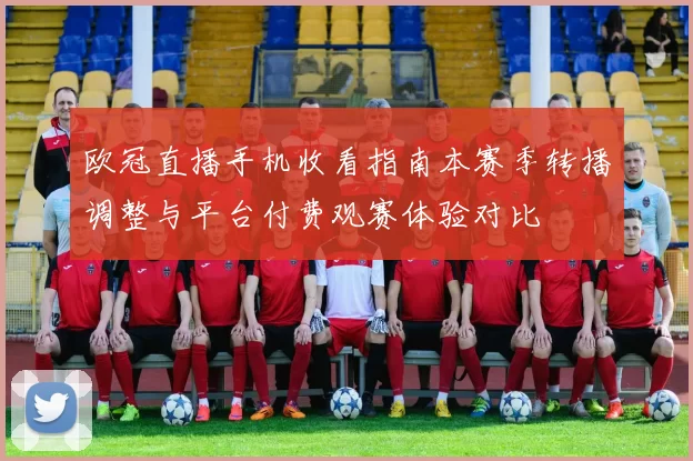 欧冠直播手机收看指南本赛季转播调整与平台付费观赛体验对比