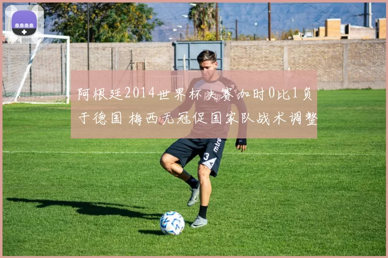 阿根廷2014世界杯决赛加时0比1负于德国 梅西无冠促国家队战术调整
