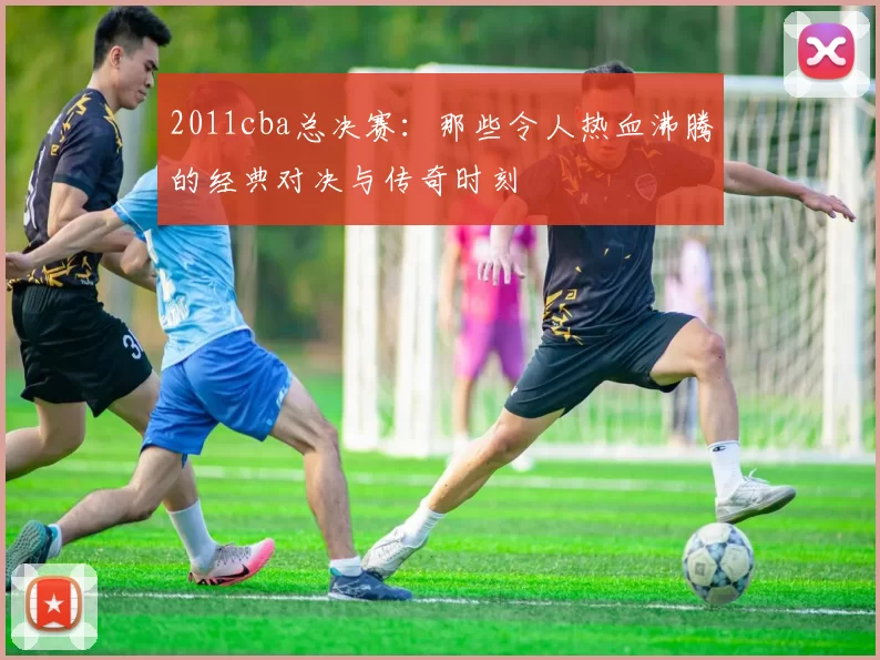 2011cba总决赛：那些令人热血沸腾的经典对决与传奇时刻