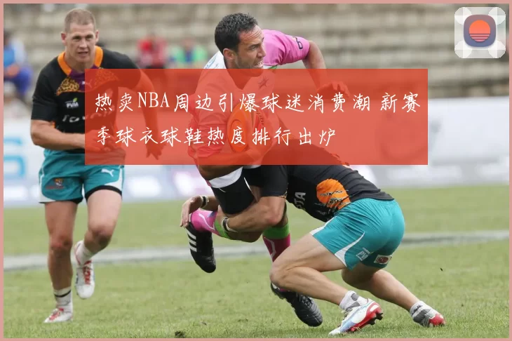 热卖NBA周边引爆球迷消费潮 新赛季球衣球鞋热度排行出炉