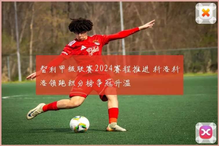 智利甲级联赛2024赛程推进 科洛科洛领跑积分榜争冠升温