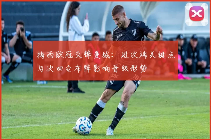梅西欧冠交锋曼城：进攻端关键点与次回合布阵影响晋级形势