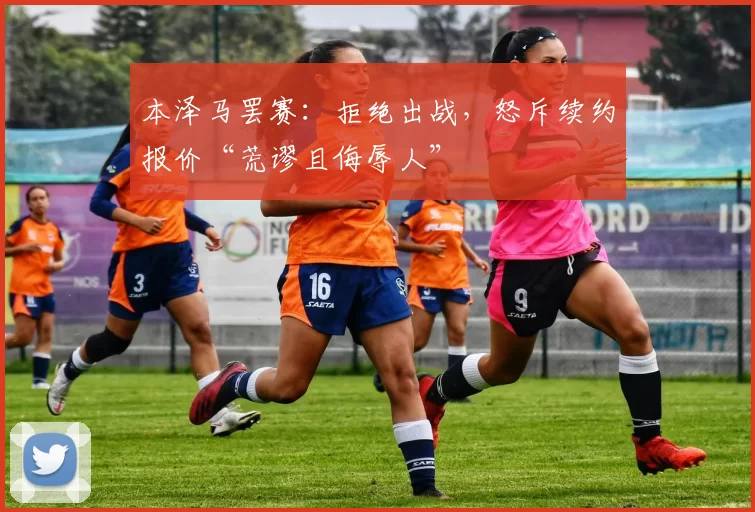 本泽马罢赛：拒绝出战，怒斥续约报价“荒谬且侮辱人”