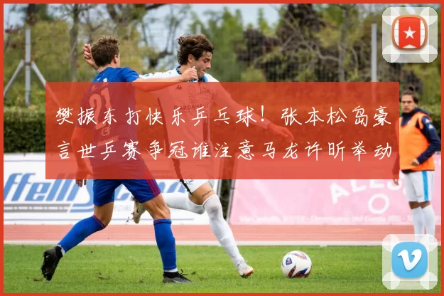 樊振东打快乐乒乓球！张本松岛豪言世乒赛争冠谁注意马龙许昕举动