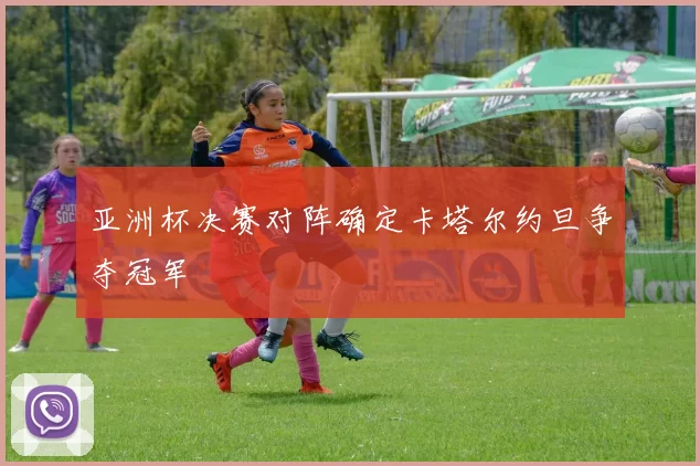 亚洲杯决赛对阵确定卡塔尔约旦争夺冠军