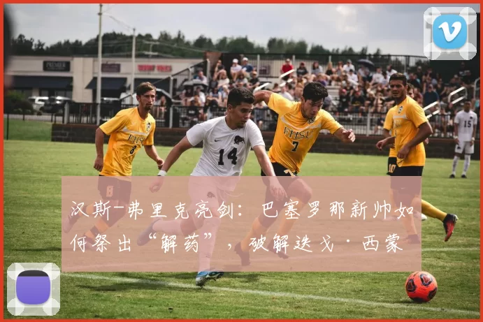 汉斯-弗里克亮剑：巴塞罗那新帅如何祭出“解药”，破解迭戈·西蒙尼的铁血战术？