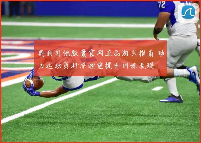 奥利司他胶囊官网正品购买指南 助力运动员科学控重提升训练表现