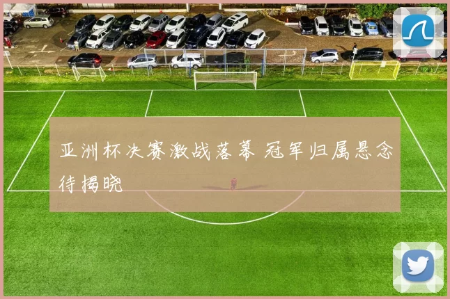 亚洲杯决赛激战落幕 冠军归属悬念待揭晓