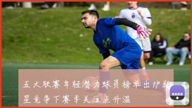 五大联赛年轻潜力球员榜单出炉新星竞争下赛季关注点升温