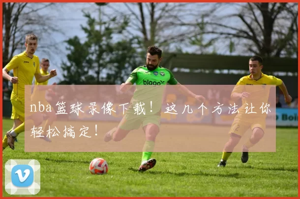 nba篮球录像下载！这几个方法让你轻松搞定！