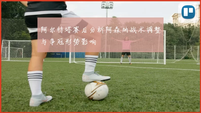 阿尔特塔赛后分析阿森纳战术调整与争冠形势影响