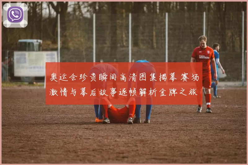 奥运会珍贵瞬间高清图集揭幕 赛场激情与幕后故事逐帧解析金牌之旅