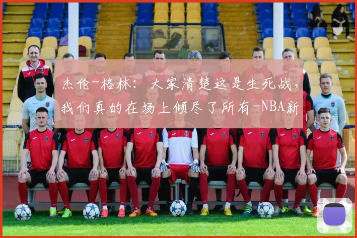 杰伦-格林：大家清楚这是生死战，我们真的在场上倾尽了所有-NBA新闻