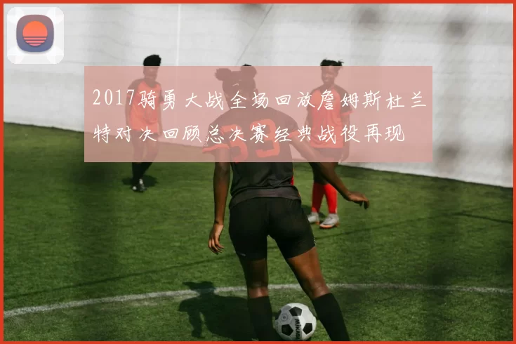 2017骑勇大战全场回放詹姆斯杜兰特对决回顾总决赛经典战役再现