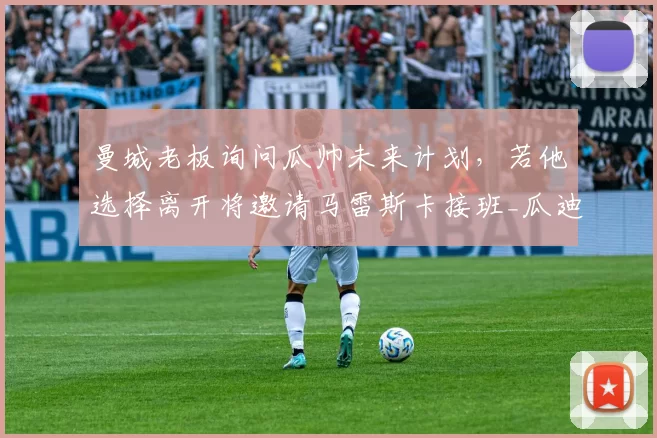 曼城老板询问瓜帅未来计划，若他选择离开将邀请马雷斯卡接班_瓜迪奥拉_罗马诺_欧冠