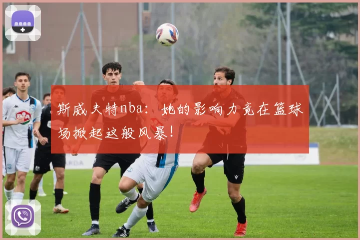 斯威夫特nba：她的影响力竟在篮球场掀起这般风暴！