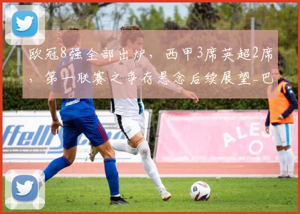 欧冠8强全部出炉，西甲3席英超2席，第一联赛之争存悬念后续展望_巴萨_总比分_利物浦