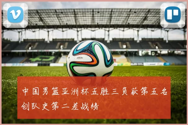 中国男篮亚洲杯五胜三负获第五名创队史第二差战绩