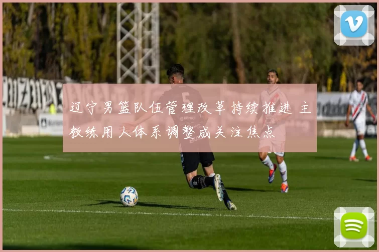 辽宁男篮队伍管理改革持续推进 主教练用人体系调整成关注焦点