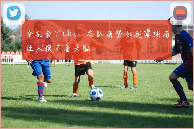 全乱套了nba，各队局势如迷雾棋局让人摸不着头脑！