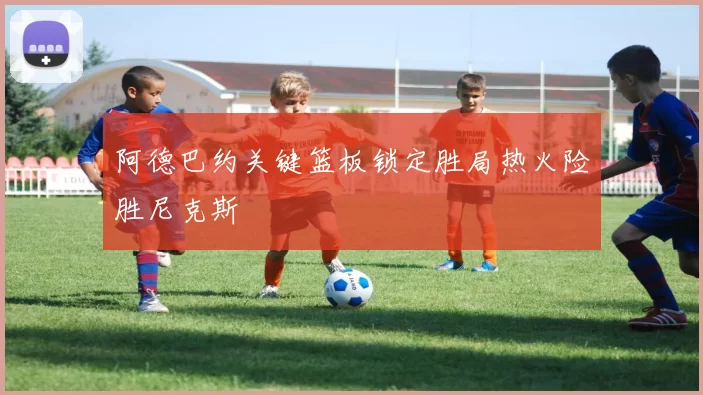 阿德巴约关键篮板锁定胜局热火险胜尼克斯